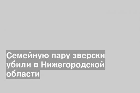 Семейную пару зверски убили в Нижегородской области