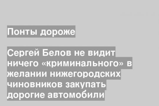 Сергей Белов не видит ничего «криминального» в желании нижегородских чиновников закупать дорогие автомобили