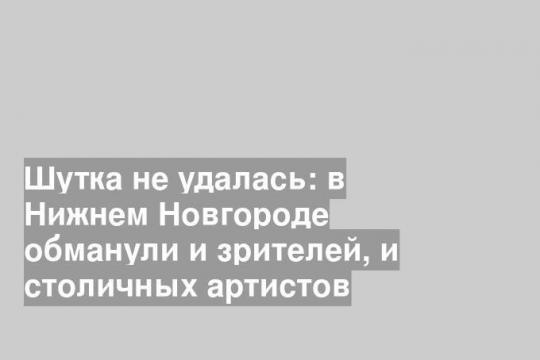Шутка не удалась: в Нижнем Новгороде обманули и зрителей, и столичных артистов