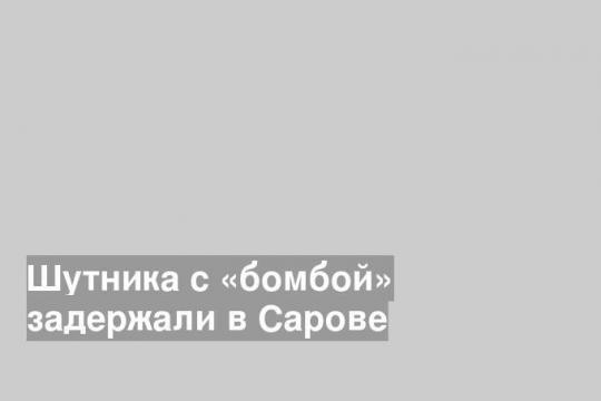 Шутника с «бомбой» задержали в Сарове