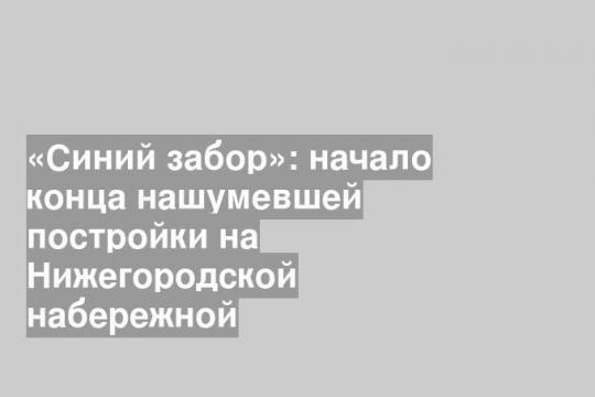 «Синий забор»: начало конца нашумевшей постройки на Нижегородской набережной