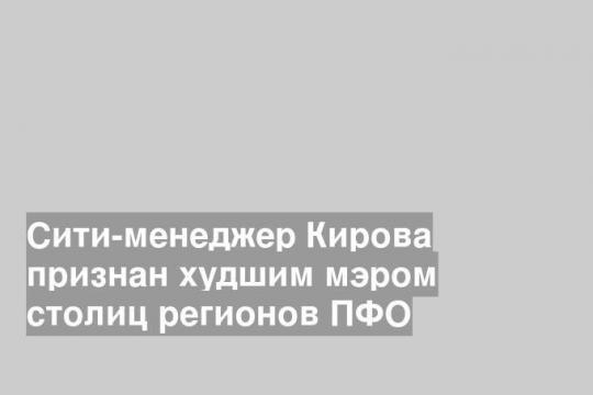 Сити-менеджер Кирова признан худшим мэром столиц регионов ПФО