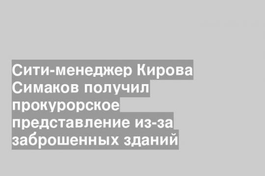 Сити-менеджер Кирова Симаков получил прокурорское представление из-за заброшенных зданий
