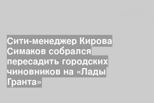 Сити-менеджер Кирова Симаков собрался пересадить городских чиновников на «Лады Гранта»