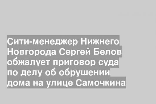 Сити-менеджер Нижнего Новгорода Сергей Белов обжалует приговор суда по делу об обрушении дома на улице Самочкина