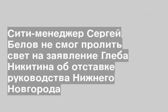 Сити-менеджер Сергей Белов не смог пролить свет на заявление Глеба Никитина об отставке руководства Нижнего Новгорода