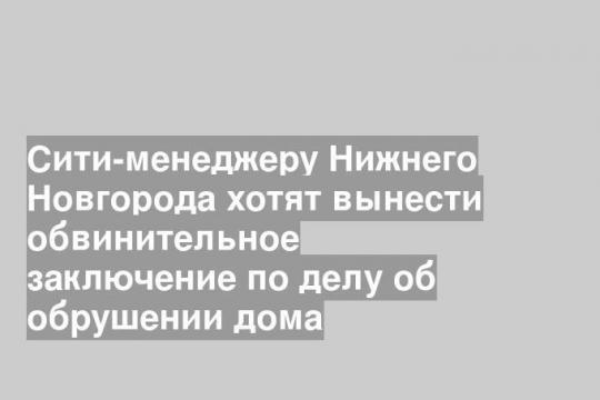 Сити-менеджеру Нижнего Новгорода хотят вынести обвинительное заключение по делу об обрушении дома