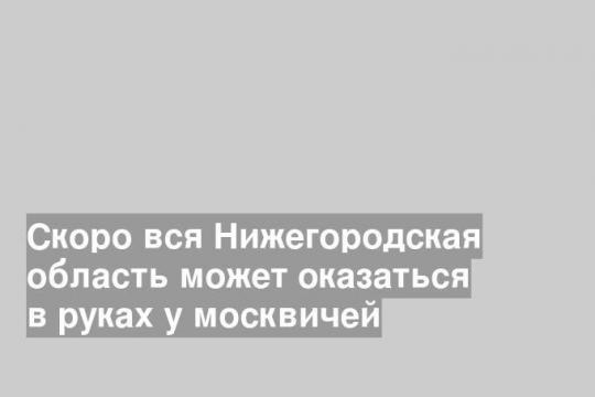 Скоро вся Нижегородская область может оказаться в руках у москвичей