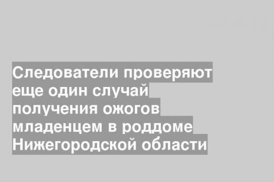 Следователи проверяют еще один случай получения ожогов младенцем в роддоме Нижегородской области