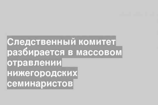 Следственный комитет разбирается в массовом отравлении нижегородских семинаристов