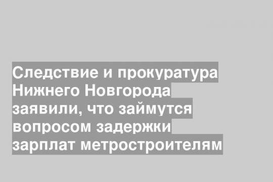 Следствие и прокуратура Нижнего Новгорода заявили, что займутся вопросом задержки зарплат метростроителям