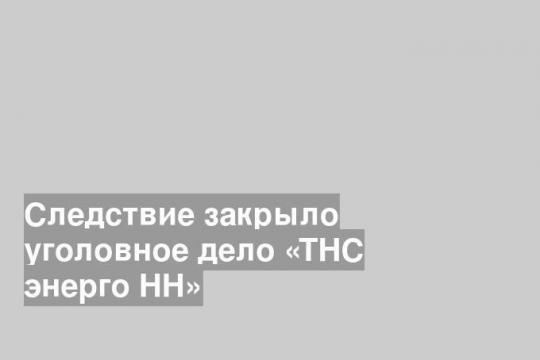 Следствие закрыло уголовное дело «ТНС энерго НН»
