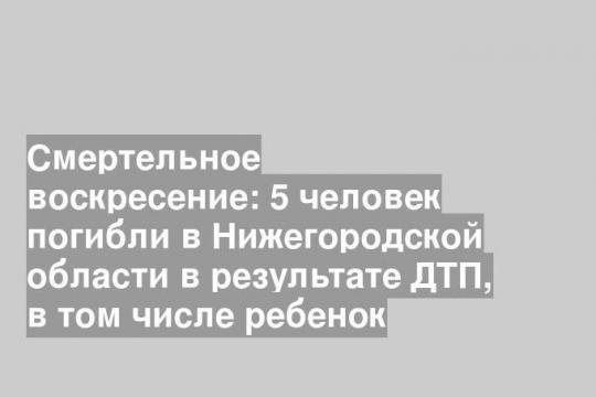 Смертельное воскресение: 5 человек погибли в Нижегородской области в результате ДТП, в том числе ребенок