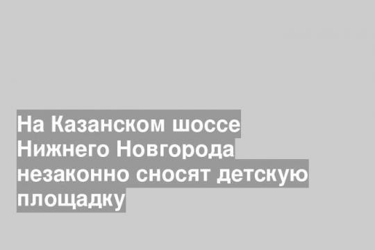 На Казанском шоссе Нижнего Новгорода незаконно сносят детскую площадку