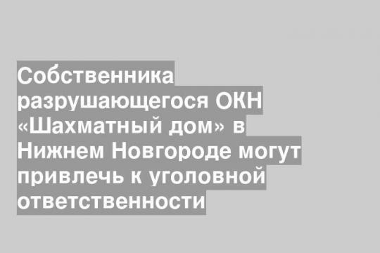 Собственника разрушающегося ОКН «Шахматный дом» в Нижнем Новгороде могут привлечь к уголовной ответственности