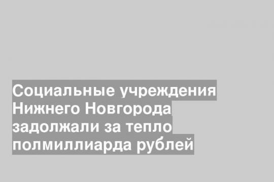 Социальные учреждения Нижнего Новгорода задолжали за тепло полмиллиарда рублей