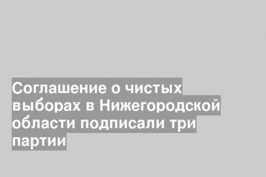 Соглашение о чистых выборах в Нижегородской области подписали три партии