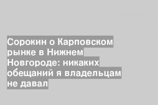 Сорокин о Карповском рынке в Нижнем Новгороде: никаких обещаний я владельцам не давал