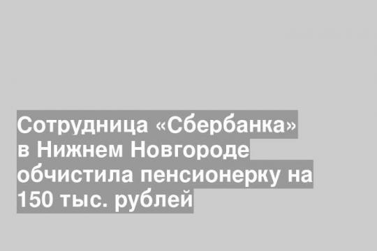 Сотрудница «Сбербанка» в Нижнем Новгороде обчистила пенсионерку на 150 тыс. рублей