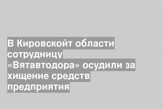 В Кировскойт области сотрудницу «Вятавтодора» осудили за хищение средств предприятия