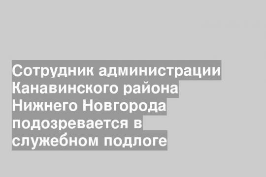 Сотрудник администрации Канавинского района Нижнего Новгорода подозревается в служебном подлоге