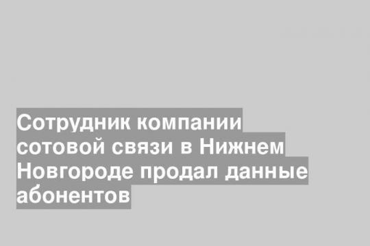 Сотрудник компании сотовой связи в Нижнем Новгороде продал данные абонентов