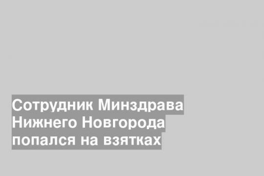 Сотрудник Минздрава Нижнего Новгорода попался на взятках