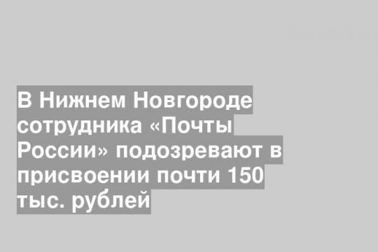В Нижнем Новгороде сотрудника «Почты России» подозревают в присвоении почти 150 тыс. рублей