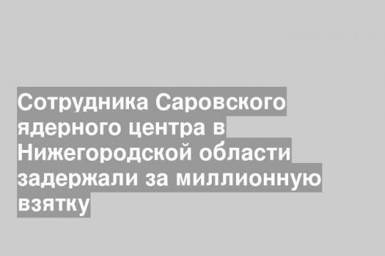 Сотрудника Саровского ядерного центра в Нижегородской области задержали за миллионную взятку