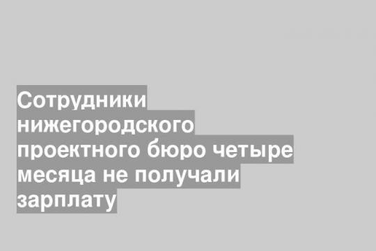 Сотрудники нижегородского проектного бюро четыре месяца не получали зарплату