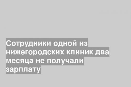 Сотрудники одной из нижегородских клиник два месяца не получали зарплату