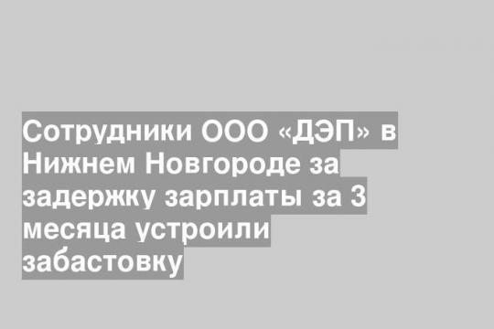 Сотрудники ООО «ДЭП» в Нижнем Новгороде за задержку зарплаты за 3 месяца устроили забастовку