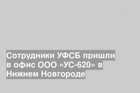 Сотрудники УФСБ пришли в офис ООО «УС-620» в Нижнем Новгороде