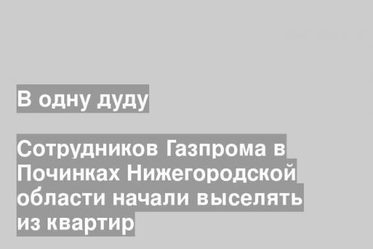 Сотрудников Газпрома в Починках Нижегородской области начали выселять из квартир