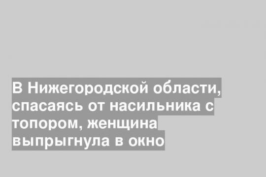 В Нижегородской области, спасаясь от насильника с топором, женщина выпрыгнула в окно