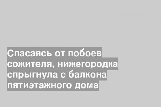 Спасаясь от побоев сожителя, нижегородка спрыгнула с балкона пятиэтажного дома