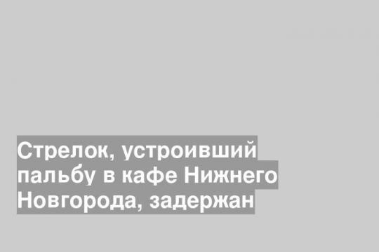 Стрелок, устроивший пальбу в кафе Нижнего Новгорода, задержан