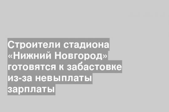 Строители стадиона «Нижний Новгород» готовятся к забастовке из-за невыплаты зарплаты