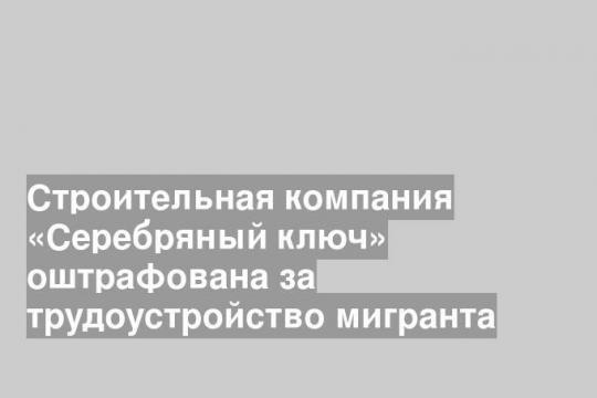 Строительная компания «Серебряный ключ» оштрафована за трудоустройство мигранта