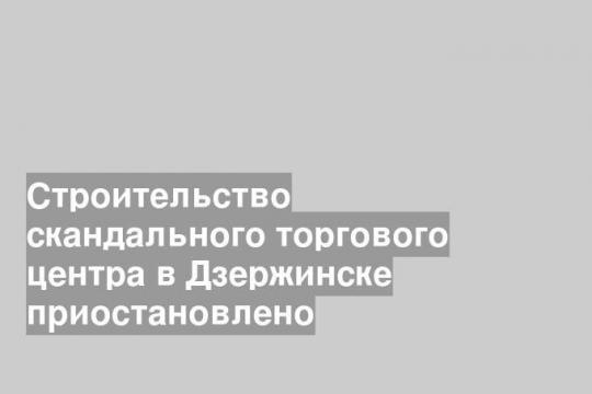 Строительство скандального торгового центра в Дзержинске приостановлено