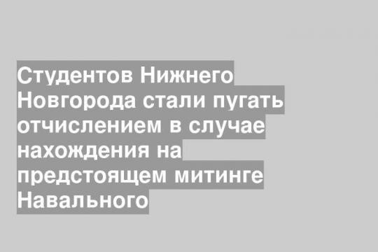 Студентов Нижнего Новгорода стали пугать отчислением в случае нахождения на предстоящем митинге Навального