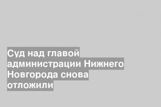 Суд над главой администрации Нижнего Новгорода снова отложили