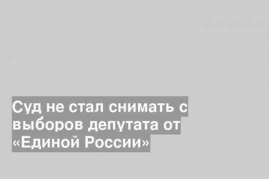 Суд не стал снимать с выборов депутата от «Единой России»