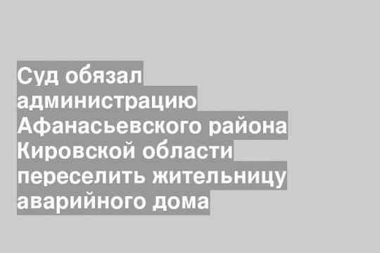 Суд обязал администрацию Афанасьевского района Кировской области переселить жительницу аварийного дома
