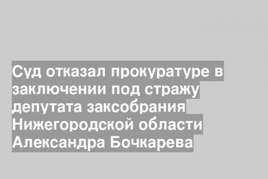 Суд отказал прокуратуре в заключении под стражу депутата заксобрания Нижегородской области Александра Бочкарева