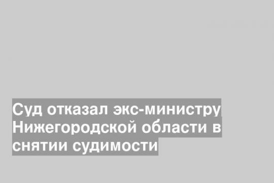 Суд отказал экс-министру Нижегородской области в снятии судимости