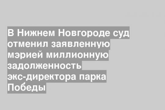 В Нижнем Новгороде суд отменил заявленную мэрией миллионную задолженность экс-директора парка Победы