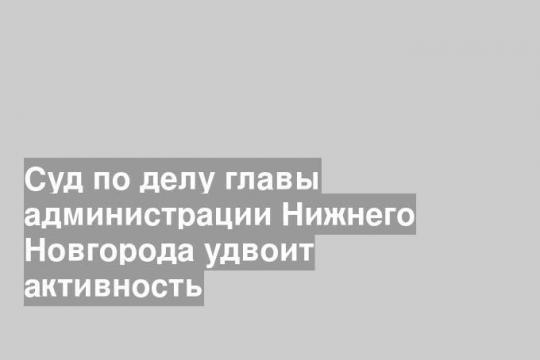 Суд по делу главы администрации Нижнего Новгорода удвоит активность