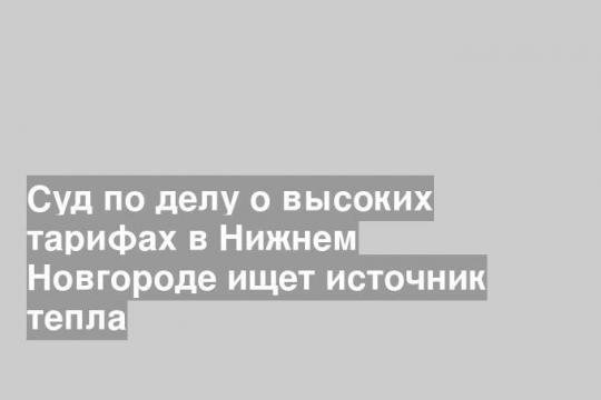 Суд по делу о высоких тарифах в Нижнем Новгороде ищет источник тепла