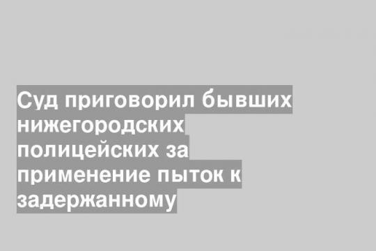 Суд приговорил бывших нижегородских полицейских за применение пыток к задержанному